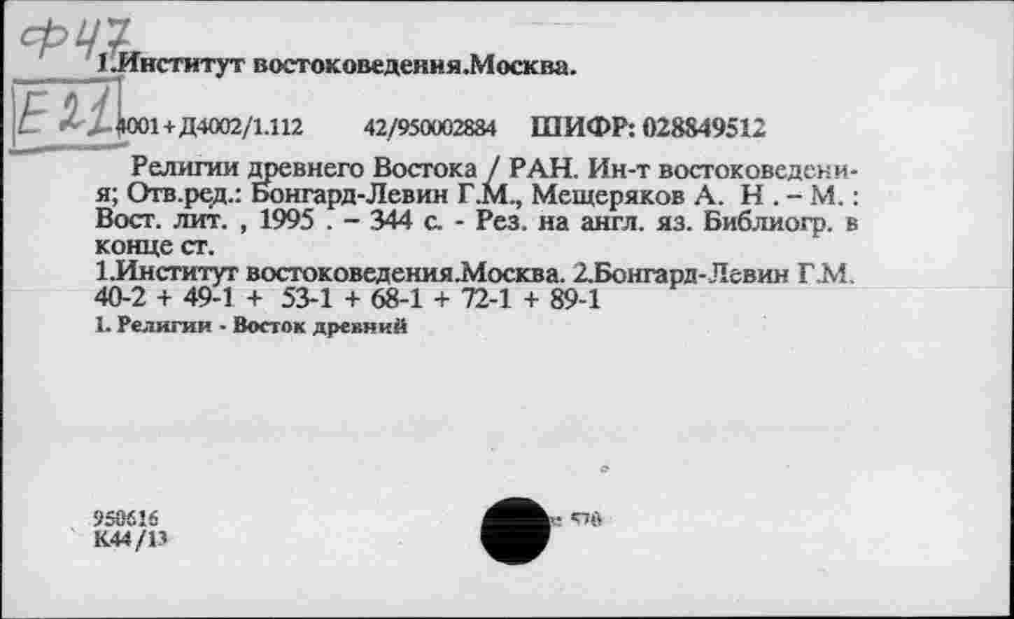 ﻿1.Институт востоковедения.Москва.
4001 +Д4002/1.112	42/950002884 ШИФР: 028849512
Религии древнего Востока / РАН. Ин-т востоковедени-я; Отв.ред.: Бонгард-Левин Г.М., Мещеряков А. Н . - М. : Вост. лит. , 1995 . - 344 с. - Рез. на англ. яз. Библиогр. в конце ст.
1.Институт востоковедения.Москва. 2.Бонгард-Левин Г.М. 40-2 + 49-1 + 53-1 + 68-1 + 72-1 + 89-1
1. Религия • Восток древний
958616
К44/13
